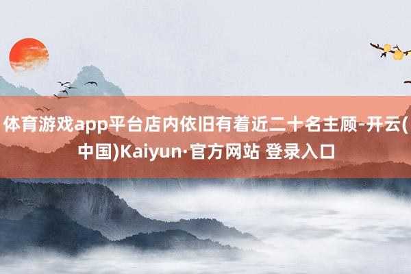 体育游戏app平台店内依旧有着近二十名主顾-开云(中国)Kaiyun·官方网站 登录入口