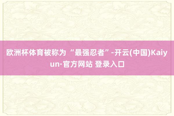 欧洲杯体育被称为 “最强忍者”-开云(中国)Kaiyun·官方网站 登录入口