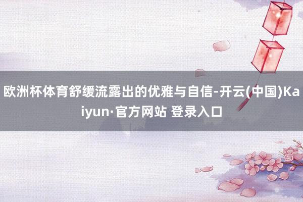 欧洲杯体育舒缓流露出的优雅与自信-开云(中国)Kaiyun·官方网站 登录入口