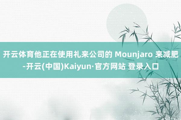 开云体育他正在使用礼来公司的 Mounjaro 来减肥-开云(中国)Kaiyun·官方网站 登录入口