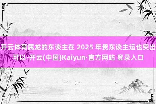 开云体育属龙的东谈主在 2025 年贵东谈主运也突出可以-开云(中国)Kaiyun·官方网站 登录入口