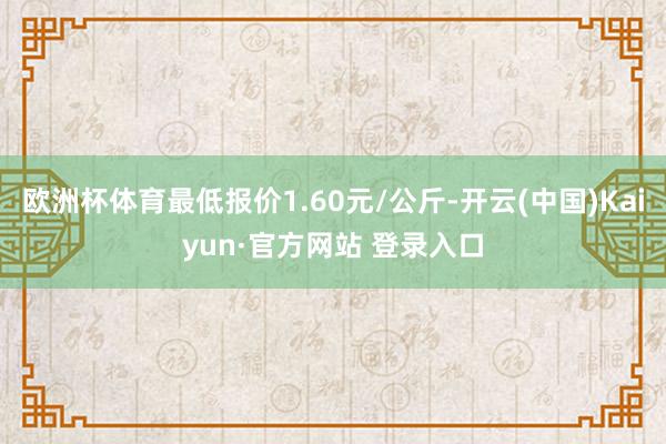欧洲杯体育最低报价1.60元/公斤-开云(中国)Kaiyun·官方网站 登录入口