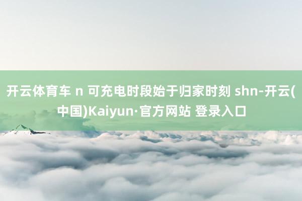 开云体育车 n 可充电时段始于归家时刻 shn-开云(中国)Kaiyun·官方网站 登录入口
