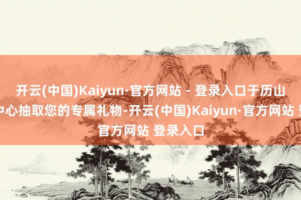开云(中国)Kaiyun·官方网站 - 登录入口于历山院文创中心抽取您的专属礼物-开云(中国)Kaiyun·官方网站 登录入口