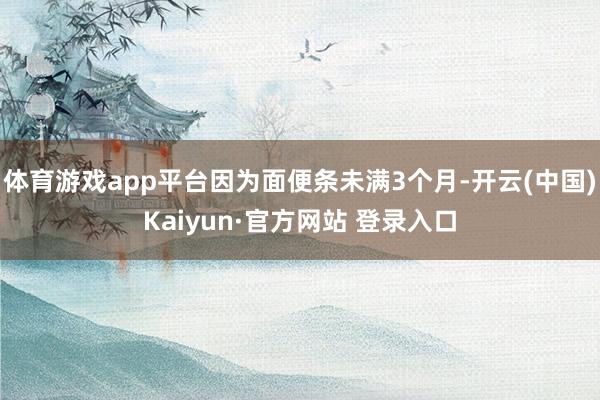 体育游戏app平台因为面便条未满3个月-开云(中国)Kaiyun·官方网站 登录入口