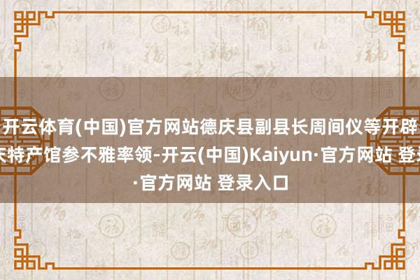 开云体育(中国)官方网站德庆县副县长周间仪等开辟到德庆特产馆参不雅率领-开云(中国)Kaiyun·官方网站 登录入口