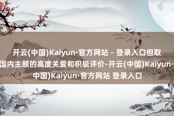 开云(中国)Kaiyun·官方网站 - 登录入口但取得了比猜度的更多国内主顾的高度关爱和积极评价-开云(中国)Kaiyun·官方网站 登录入口