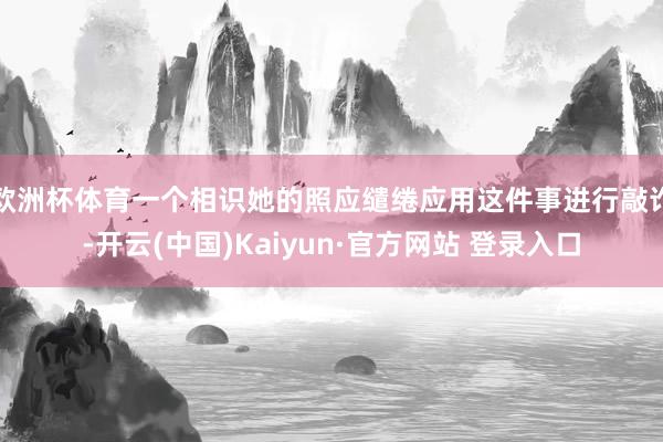 欧洲杯体育一个相识她的照应缱绻应用这件事进行敲诈-开云(中国)Kaiyun·官方网站 登录入口