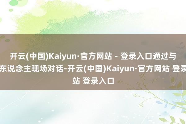 开云(中国)Kaiyun·官方网站 - 登录入口通过与主执东说念主现场对话-开云(中国)Kaiyun·官方网站 登录入口