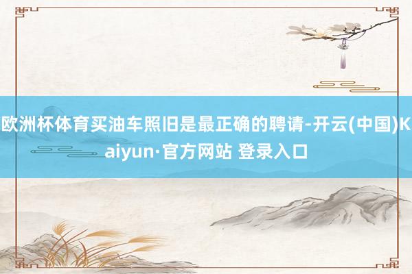 欧洲杯体育买油车照旧是最正确的聘请-开云(中国)Kaiyun·官方网站 登录入口