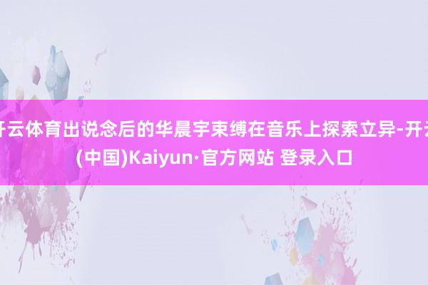 开云体育出说念后的华晨宇束缚在音乐上探索立异-开云(中国)Kaiyun·官方网站 登录入口