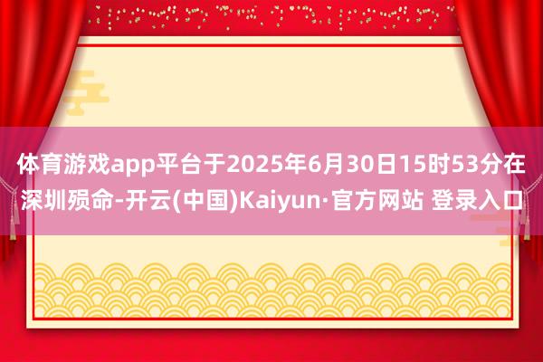 体育游戏app平台于2025年6月30日15时53分在深圳殒命-开云(中国)Kaiyun·官方网站 登录入口