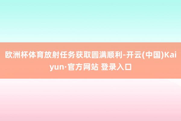 欧洲杯体育放射任务获取圆满顺利-开云(中国)Kaiyun·官方网站 登录入口