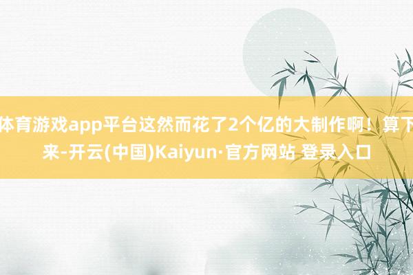 体育游戏app平台这然而花了2个亿的大制作啊！算下来-开云(中国)Kaiyun·官方网站 登录入口