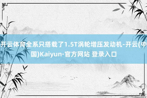 开云体育全系只搭载了1.5T涡轮增压发动机-开云(中国)Kaiyun·官方网站 登录入口