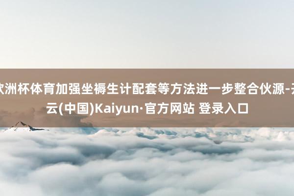 欧洲杯体育加强坐褥生计配套等方法进一步整合伙源-开云(中国)Kaiyun·官方网站 登录入口