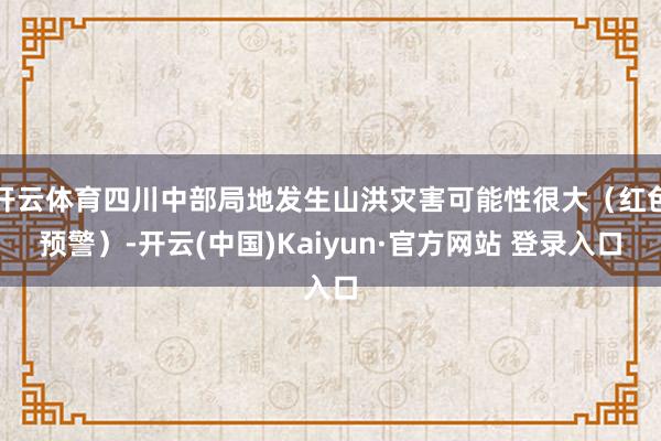 开云体育四川中部局地发生山洪灾害可能性很大（红色预警）-开云(中国)Kaiyun·官方网站 登录入口