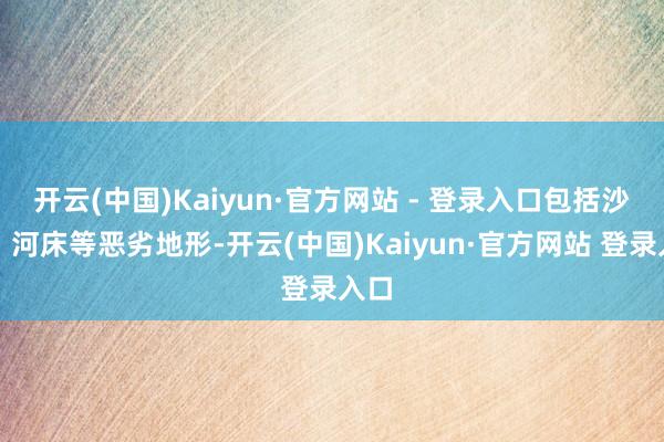 开云(中国)Kaiyun·官方网站 - 登录入口包括沙漠、河床等恶劣地形-开云(中国)Kaiyun·官方网站 登录入口