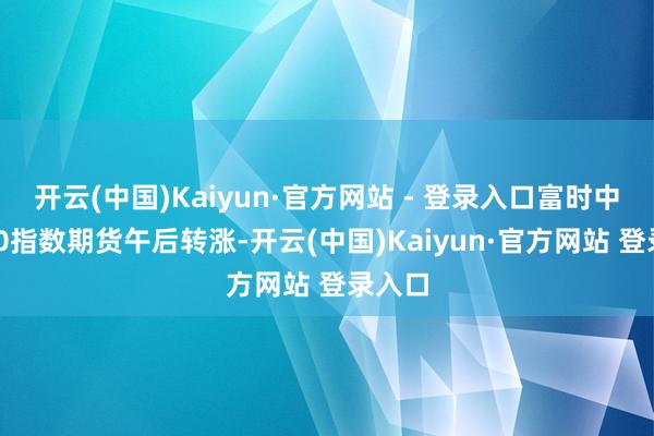 开云(中国)Kaiyun·官方网站 - 登录入口富时中国A50指数期货午后转涨-开云(中国)Kaiyun·官方网站 登录入口