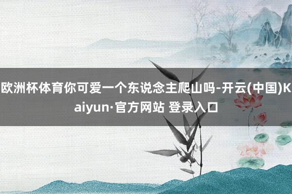 欧洲杯体育你可爱一个东说念主爬山吗-开云(中国)Kaiyun·官方网站 登录入口