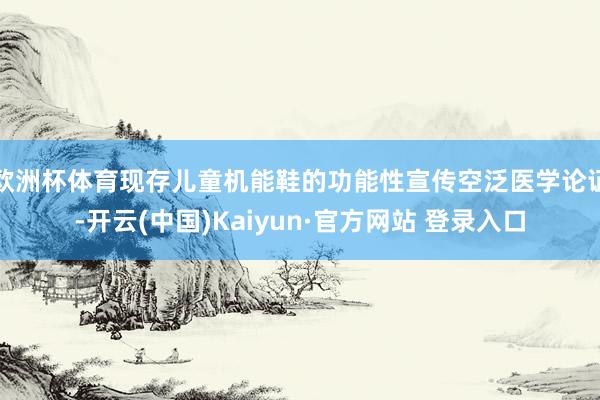 欧洲杯体育现存儿童机能鞋的功能性宣传空泛医学论证-开云(中国)Kaiyun·官方网站 登录入口