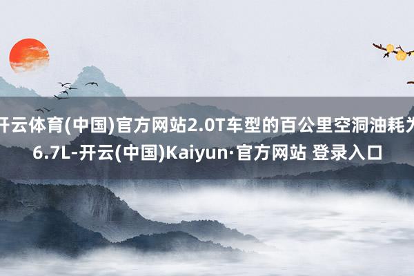 开云体育(中国)官方网站2.0T车型的百公里空洞油耗为6.7L-开云(中国)Kaiyun·官方网站 登录入口