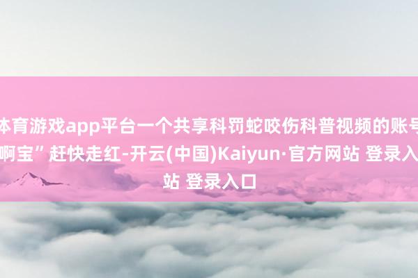 体育游戏app平台一个共享科罚蛇咬伤科普视频的账号“啊宝”赶快走红-开云(中国)Kaiyun·官方网站 登录入口