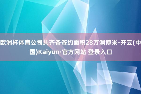 欧洲杯体育公司共齐备签约面积28万渊博米-开云(中国)Kaiyun·官方网站 登录入口