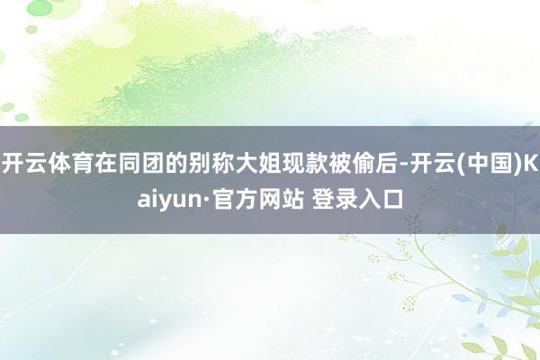 开云体育在同团的别称大姐现款被偷后-开云(中国)Kaiyun·官方网站 登录入口
