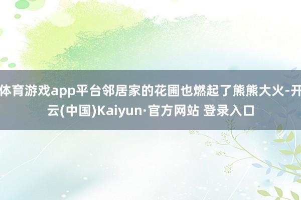 体育游戏app平台邻居家的花圃也燃起了熊熊大火-开云(中国)Kaiyun·官方网站 登录入口