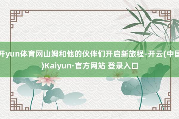 开yun体育网山姆和他的伙伴们开启新旅程-开云(中国)Kaiyun·官方网站 登录入口