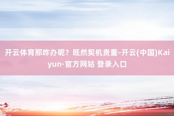 开云体育那咋办呢？既然契机贵重-开云(中国)Kaiyun·官方网站 登录入口