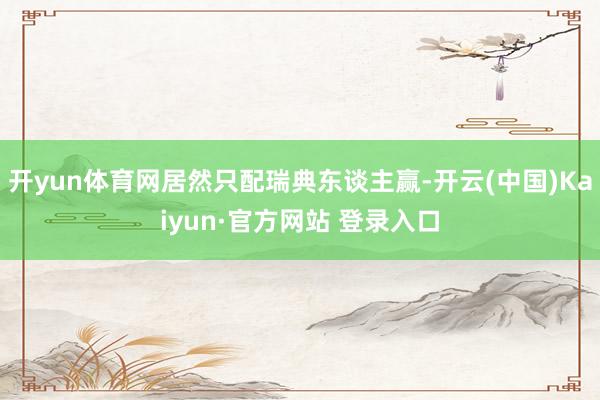 开yun体育网居然只配瑞典东谈主赢-开云(中国)Kaiyun·官方网站 登录入口