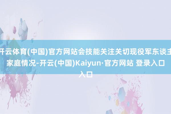开云体育(中国)官方网站会技能关注关切现役军东谈主家庭情况-开云(中国)Kaiyun·官方网站 登录入口