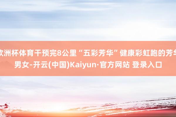 欧洲杯体育干预完8公里“五彩芳华”健康彩虹跑的芳华男女-开云(中国)Kaiyun·官方网站 登录入口