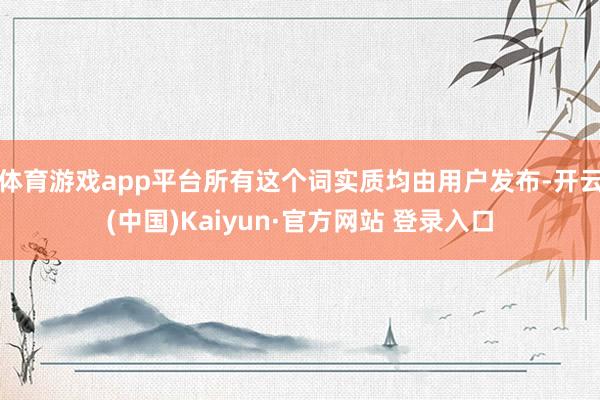 体育游戏app平台所有这个词实质均由用户发布-开云(中国)Kaiyun·官方网站 登录入口