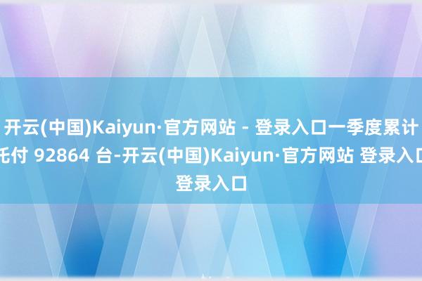 开云(中国)Kaiyun·官方网站 - 登录入口一季度累计托付 92864 台-开云(中国)Kaiyun·官方网站 登录入口