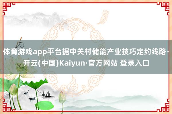 体育游戏app平台　　据中关村储能产业技巧定约线路-开云(中国)Kaiyun·官方网站 登录入口