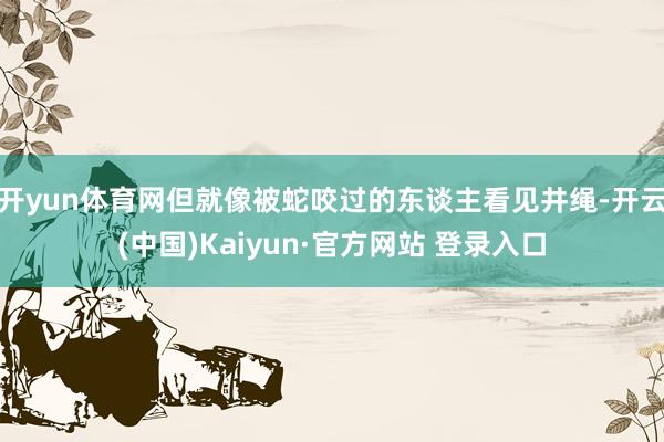 开yun体育网但就像被蛇咬过的东谈主看见井绳-开云(中国)Kaiyun·官方网站 登录入口