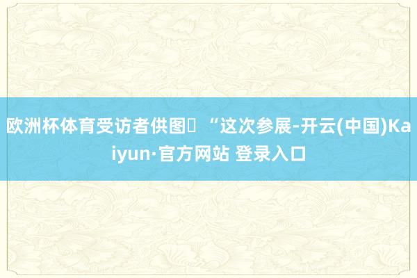 欧洲杯体育受访者供图​“这次参展-开云(中国)Kaiyun·官方网站 登录入口