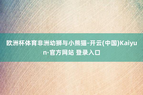 欧洲杯体育　　非洲幼狮与小熊猫-开云(中国)Kaiyun·官方网站 登录入口
