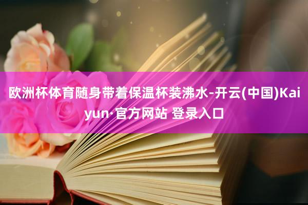 欧洲杯体育随身带着保温杯装沸水-开云(中国)Kaiyun·官方网站 登录入口