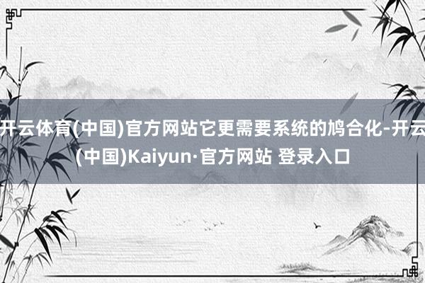 开云体育(中国)官方网站它更需要系统的鸠合化-开云(中国)Kaiyun·官方网站 登录入口