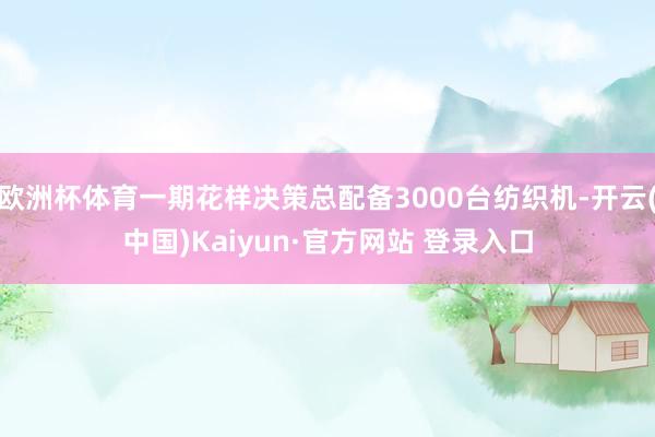 欧洲杯体育一期花样决策总配备3000台纺织机-开云(中国)Kaiyun·官方网站 登录入口