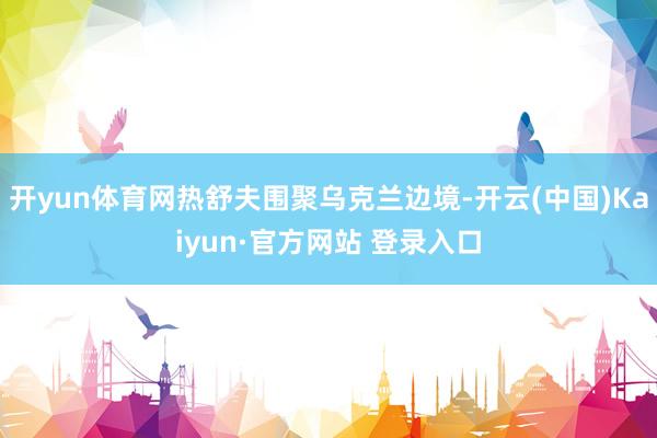 开yun体育网热舒夫围聚乌克兰边境-开云(中国)Kaiyun·官方网站 登录入口