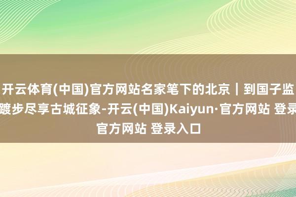 开云体育(中国)官方网站名家笔下的北京｜到国子监街，踱步尽享古城征象-开云(中国)Kaiyun·官方网站 登录入口