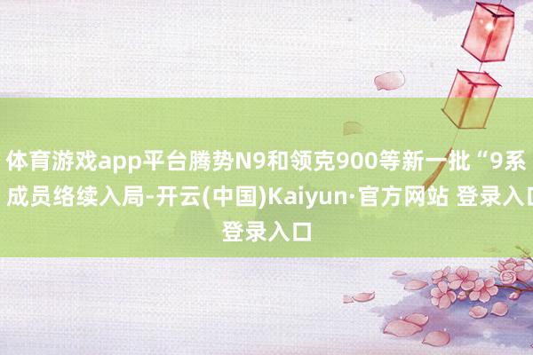 体育游戏app平台腾势N9和领克900等新一批“9系”成员络续入局-开云(中国)Kaiyun·官方网站 登录入口