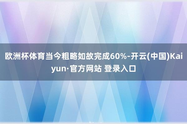 欧洲杯体育当今粗略如故完成60%-开云(中国)Kaiyun·官方网站 登录入口