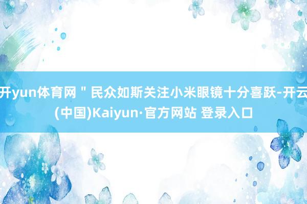 开yun体育网＂民众如斯关注小米眼镜十分喜跃-开云(中国)Kaiyun·官方网站 登录入口