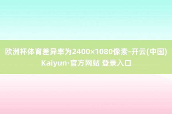 欧洲杯体育差异率为2400×1080像素-开云(中国)Kaiyun·官方网站 登录入口